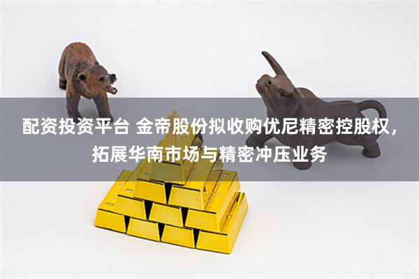 配资投资平台 金帝股份拟收购优尼精密控股权，拓展华南市场与精密冲压业务