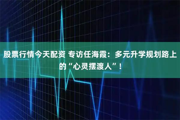 股票行情今天配资 专访任海霞：多元升学规划路上的“心灵摆渡人”！