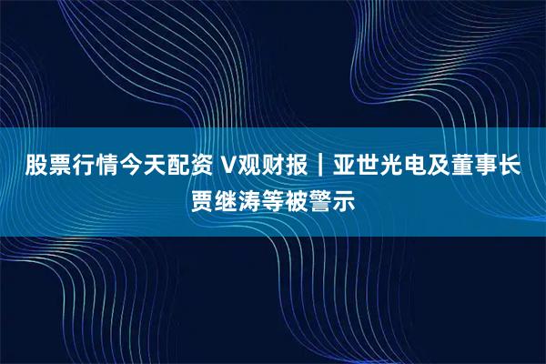 股票行情今天配资 V观财报｜亚世光电及董事长贾继涛等被警示