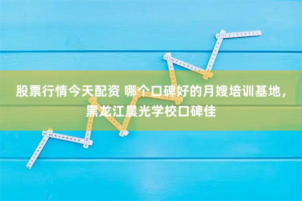股票行情今天配资 哪个口碑好的月嫂培训基地，黑龙江晨光学校口碑佳