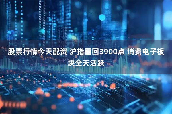 股票行情今天配资 沪指重回3900点 消费电子板块全天活跃
