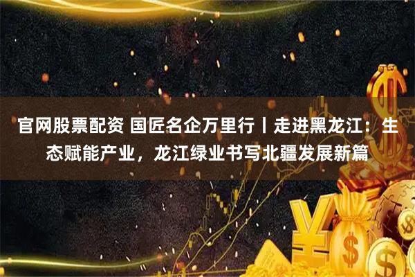 官网股票配资 国匠名企万里行丨走进黑龙江：生态赋能产业，龙江绿业书写北疆发展新篇