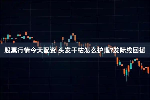 股票行情今天配资 头发干枯怎么护理?发际线回援