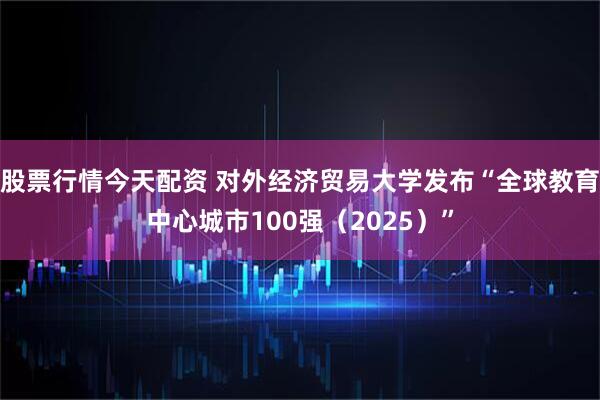 股票行情今天配资 对外经济贸易大学发布“全球教育中心城市100强（2025）”