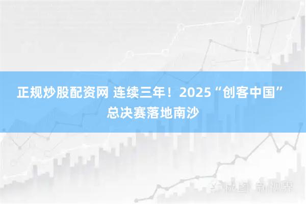 正规炒股配资网 连续三年！2025“创客中国” 总决赛落地南沙