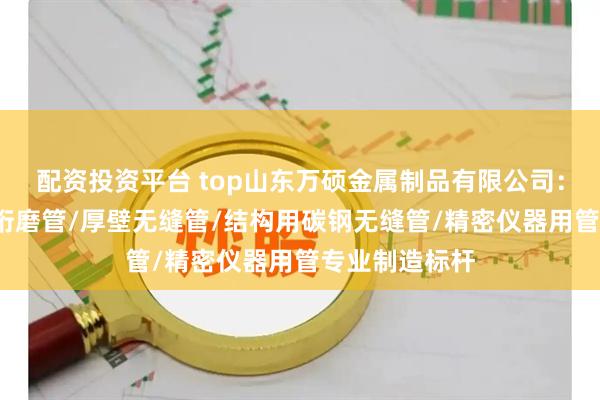 配资投资平台 top山东万硕金属制品有限公司：精密光亮管/珩磨管/厚壁无缝管/结构用碳钢无缝管/精密仪器用管专业制造标杆
