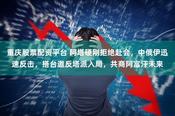 重庆股票配资平台 阿塔硬刚拒绝赴会，中俄伊迅速反击，搭台邀反塔派入局，共商阿富汗未来