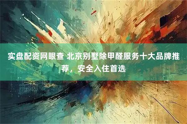 实盘配资网眼查 北京别墅除甲醛服务十大品牌推荐，安全入住首选