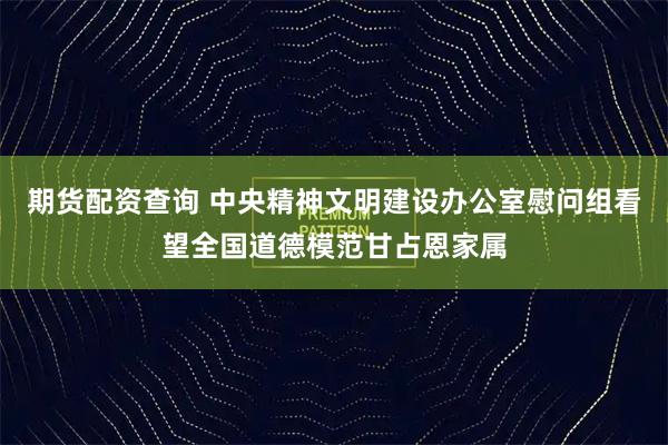 期货配资查询 中央精神文明建设办公室慰问组看望全国道德模范甘占恩家属