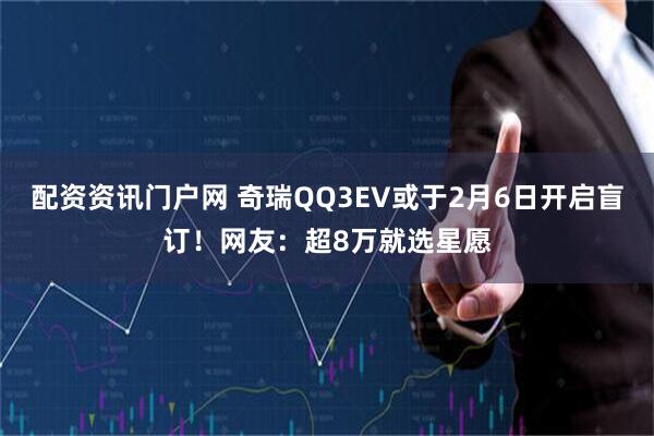 配资资讯门户网 奇瑞QQ3EV或于2月6日开启盲订！网友：超8万就选星愿