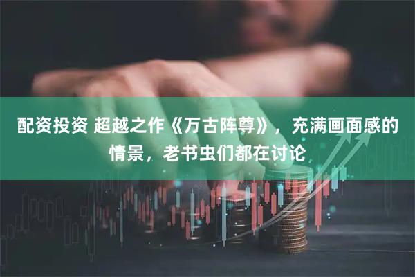 配资投资 超越之作《万古阵尊》，充满画面感的情景，老书虫们都在讨论