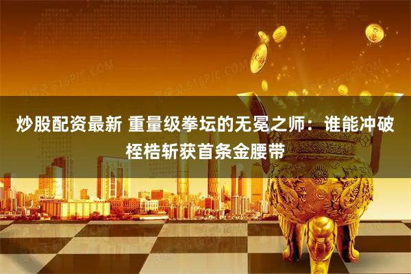 炒股配资最新 重量级拳坛的无冕之师：谁能冲破桎梏斩获首条金腰带