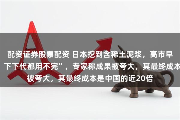 配资证券股票配资 日本挖到含稀土泥浆，高市早苗宣称“下一代、下下代都用不完”，专家称成果被夸大，其最终成本是中国的近20倍