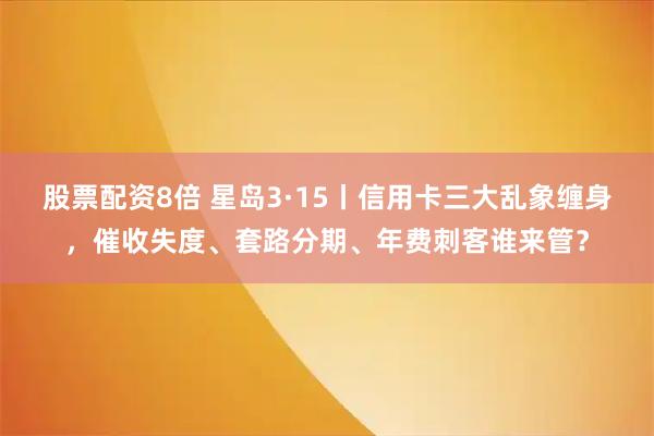 股票配资8倍 星岛3·15丨信用卡三大乱象缠身，催收失度、套路分期、年费刺客谁来管？