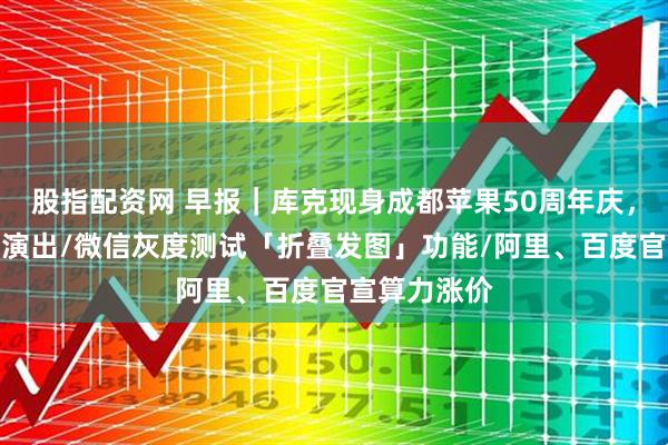 股指配资网 早报｜库克现身成都苹果50周年庆，李宇春受邀演出/微信灰度测试「折叠发图」功能/阿里、百度官宣算力涨价